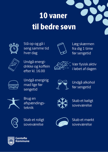 10 vaner til bedre søvn. Stå op og går i seng samme tid hver dag, Læg skærmen fra dig en time før sengetid. Undgå koffein og energidrikke efter kl. 16. Vær fysisk aktiv i løbet af dagen. Undgå energirig mad lige før sengetid. Undgå alkohol før sengetid. Brug en afspændingsteknik. Skal et køligt soveværelse. Skab et roligt soveværelse. Skab et mørkt soveværelse.